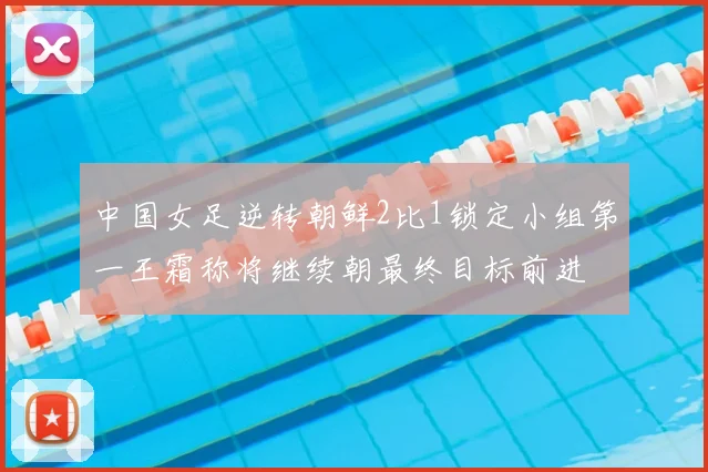 中国女足逆转朝鲜2比1锁定小组第一王霜称将继续朝最终目标前进