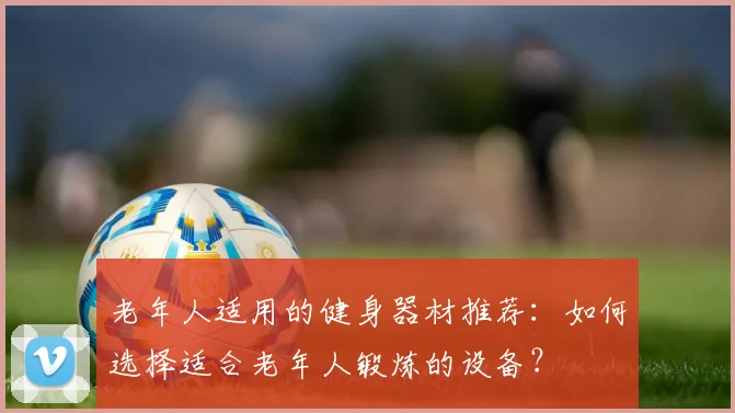 老年人适用的健身器材推荐：如何选择适合老年人锻炼的设备？